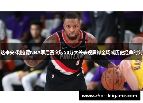 达米安·利拉德NBA季后赛突破50分大关表现震撼全场成历史经典时刻 达米安·利拉德NBA季后赛突破50分大关表现震撼全场成历史经典时刻