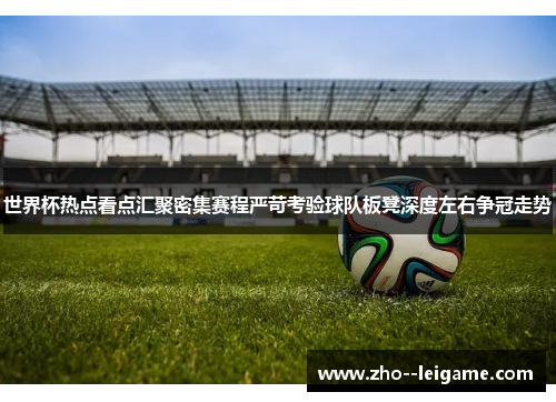 世界杯热点看点汇聚密集赛程严苛考验球队板凳深度左右争冠走势