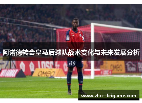 阿诺德转会皇马后球队战术变化与未来发展分析
