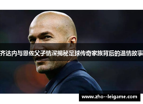 齐达内与恩佐父子情深揭秘足球传奇家族背后的温情故事