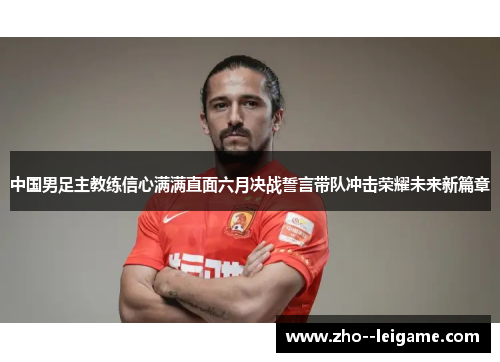 中国男足主教练信心满满直面六月决战誓言带队冲击荣耀未来新篇章