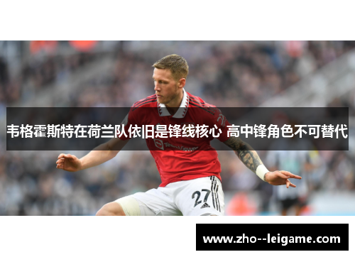 韦格霍斯特在荷兰队依旧是锋线核心 高中锋角色不可替代